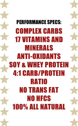 

PERFORMANCE SPECS:
complex carbs
17 vitamins and minerals
anti-oxidants
soy & whey protein
4:1 carb/protein ratio
no trans fat
no hfcs
100% all natural